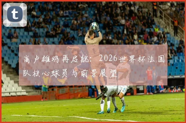 高卢雄鸡再启航:2026世界杯法国队核心球员与前景展望