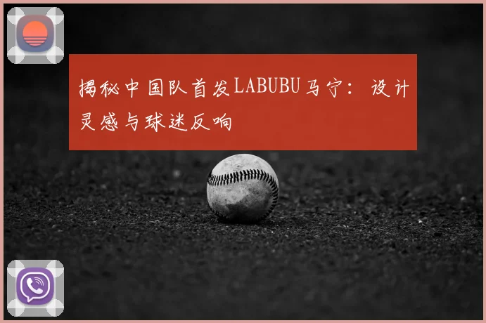 揭秘中国队首发LABUBU马宁：设计灵感与球迷反响