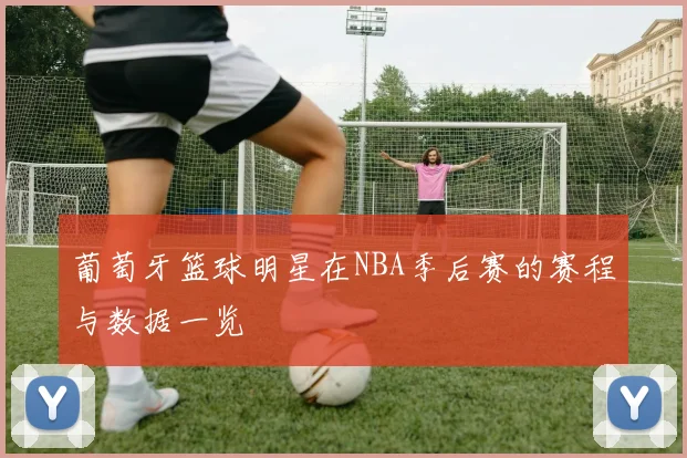 葡萄牙篮球明星在NBA季后赛的赛程与数据一览