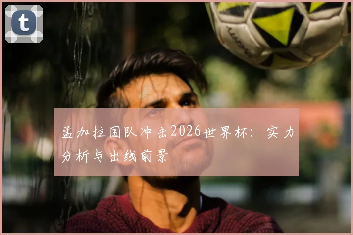 孟加拉国队冲击2026世界杯：实力分析与出线前景