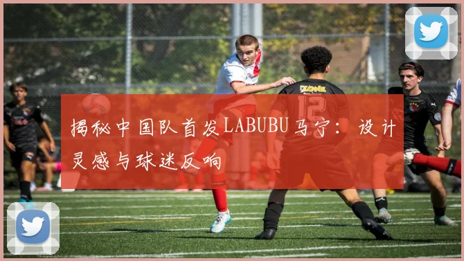 揭秘中国队首发LABUBU马宁:设计灵感与球迷反响