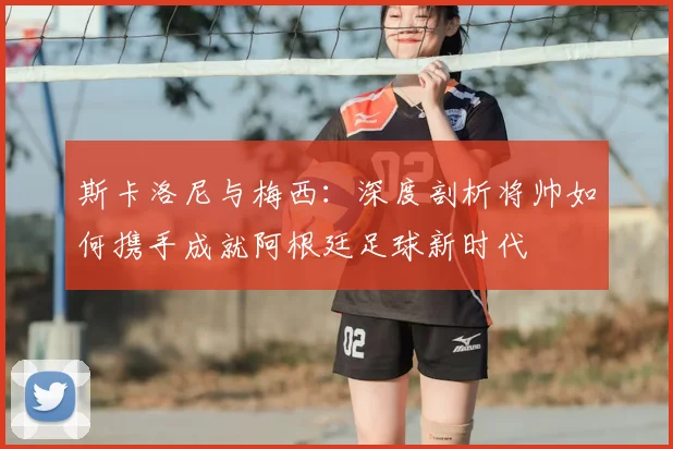 斯卡洛尼与梅西:深度剖析将帅如何携手成就阿根廷足球新时代