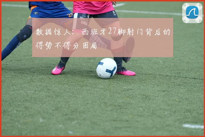 数据惊人：西班牙27脚射门背后的得势不得分困局
