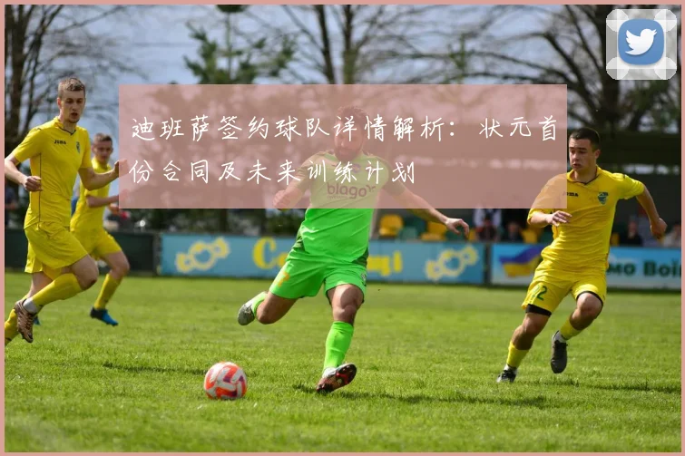 迪班萨签约球队详情解析:状元首份合同及未来训练计划