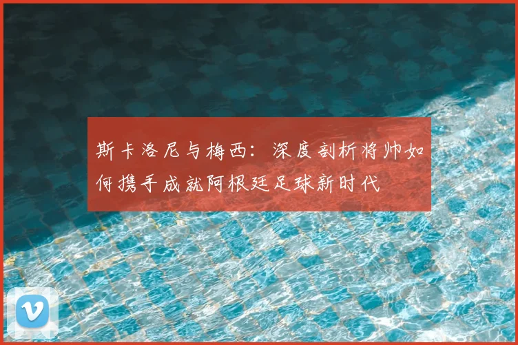 斯卡洛尼与梅西:深度剖析将帅如何携手成就阿根廷足球新时代