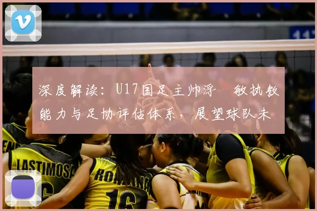 深度解读:U17国足主帅浮嶋敏执教能力与足协评估体系,展望球队未来前景