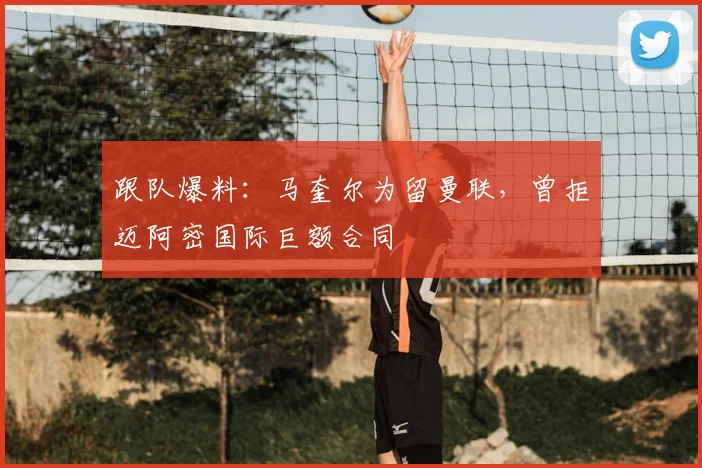 跟队爆料:马奎尔为留曼联,曾拒迈阿密国际巨额合同