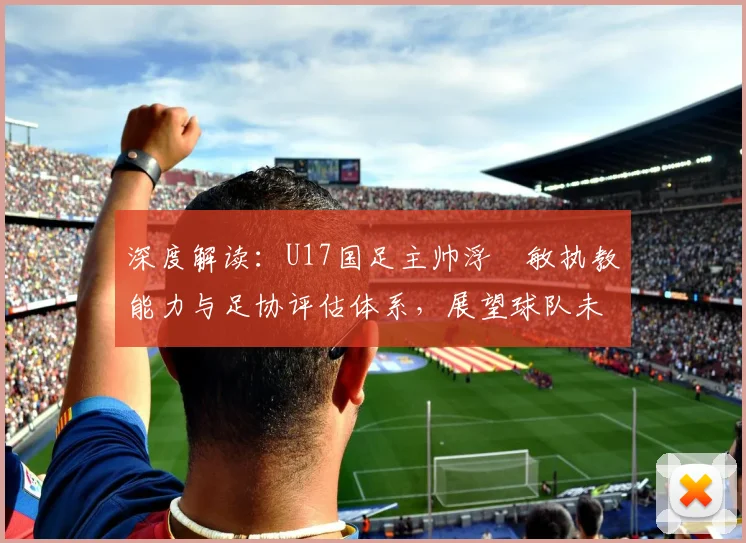 深度解读：U17国足主帅浮嶋敏执教能力与足协评估体系，展望球队未来前景