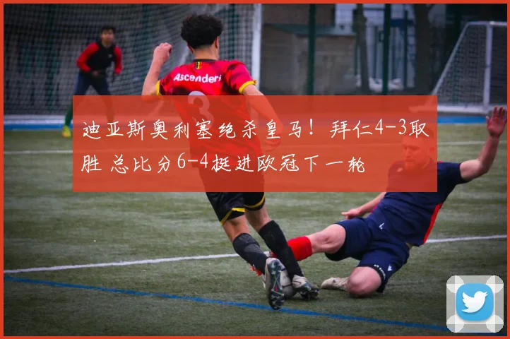 迪亚斯奥利塞绝杀皇马！拜仁4-3取胜 总比分6-4挺进欧冠下一轮
