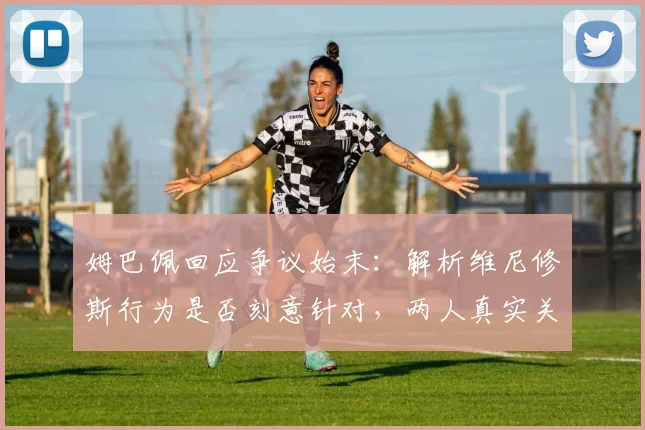 姆巴佩回应争议始末：解析维尼修斯行为是否刻意针对，两人真实关系分析