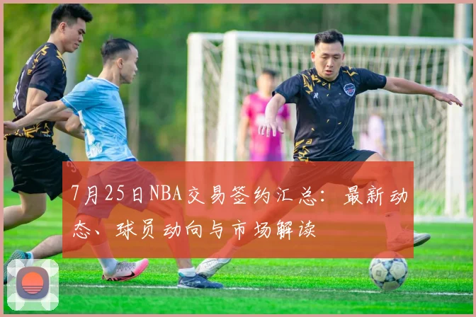 7月25日NBA交易签约汇总：最新动态、球员动向与市场解读