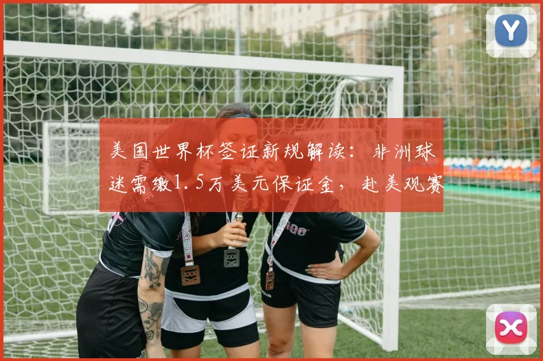 美国世界杯签证新规解读：非洲球迷需缴1.5万美元保证金，赴美观赛费用详解